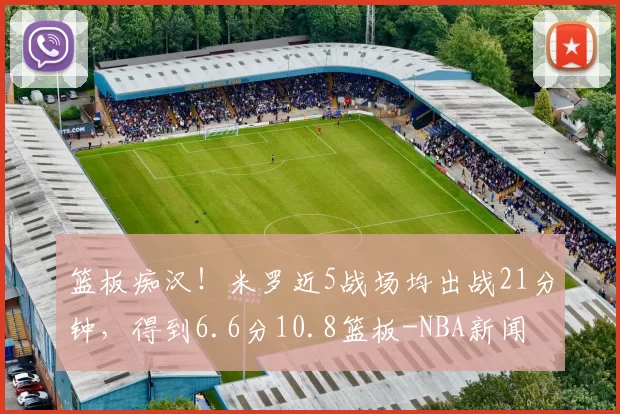 篮板痴汉！米罗近5战场均出战21分钟，得到6.6分10.8篮板-NBA新闻