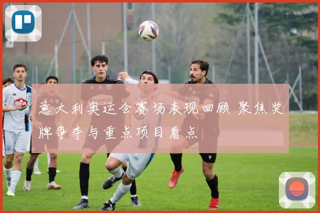 意大利奥运会赛场表现回顾 聚焦奖牌争夺与重点项目看点