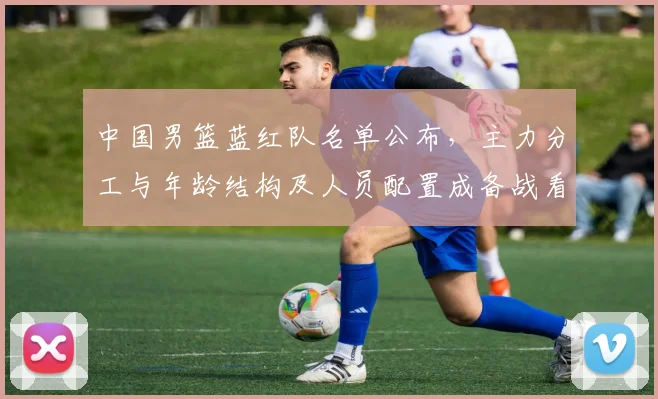 中国男篮蓝红队名单公布，主力分工与年龄结构及人员配置成备战看点