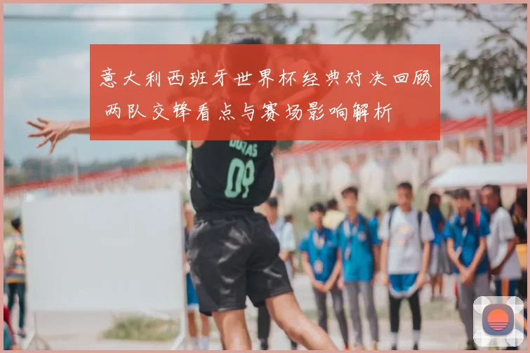 意大利西班牙世界杯经典对决回顾 两队交锋看点与赛场影响解析