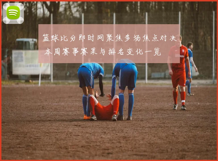 篮球比分即时网聚焦多场焦点对决 本周赛事赛果与排名变化一览