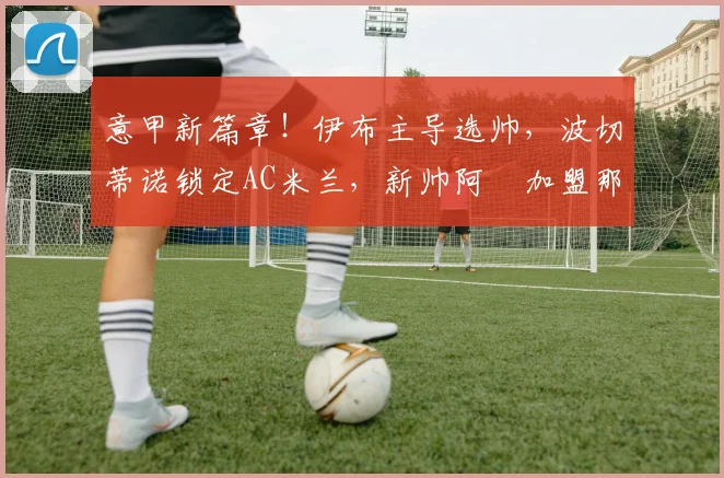 意甲新篇章！伊布主导选帅，波切蒂诺锁定AC米兰，新帅阿囧加盟那不勒斯_阿莱格里_罗马_切尔西