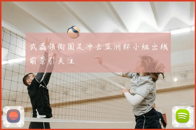 武磊领衔国足冲击亚洲杯小组出线前景引关注