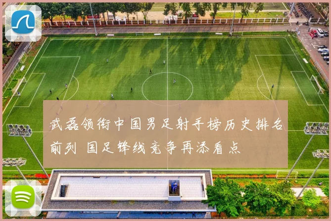 武磊领衔中国男足射手榜历史排名前列 国足锋线竞争再添看点