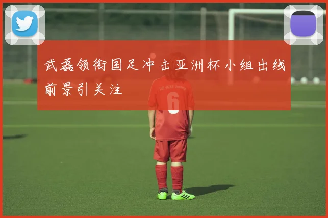 武磊领衔国足冲击亚洲杯小组出线前景引关注