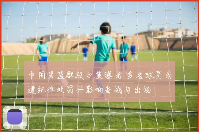 中国男篮群殴合集曝光 多名球员或遭纪律处罚并影响备战与出场