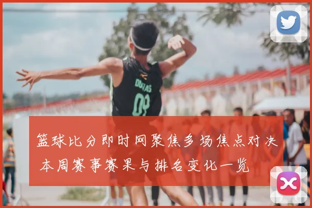 篮球比分即时网聚焦多场焦点对决 本周赛事赛果与排名变化一览