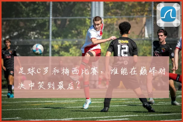 足球c罗和梅西比赛，谁能在巅峰对决中笑到最后？