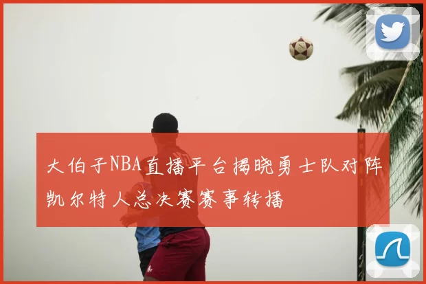 大伯子NBA直播平台揭晓勇士队对阵凯尔特人总决赛赛事转播