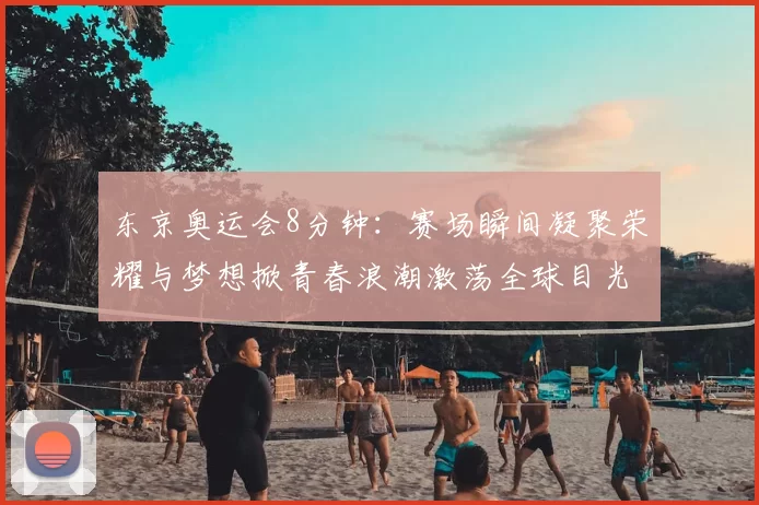 东京奥运会8分钟：赛场瞬间凝聚荣耀与梦想掀青春浪潮激荡全球目光