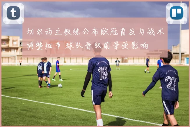 切尔西主教练公布欧冠首发与战术调整细节 球队晋级前景受影响