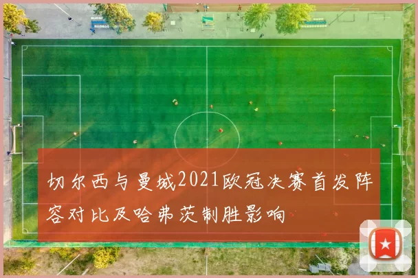 切尔西与曼城2021欧冠决赛首发阵容对比及哈弗茨制胜影响