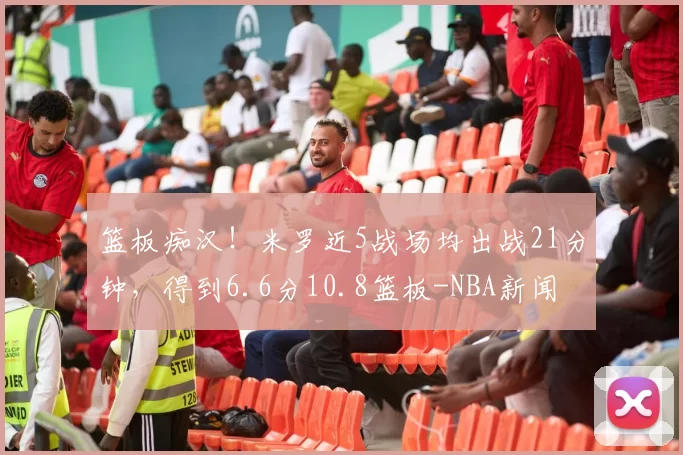 篮板痴汉！米罗近5战场均出战21分钟，得到6.6分10.8篮板-NBA新闻