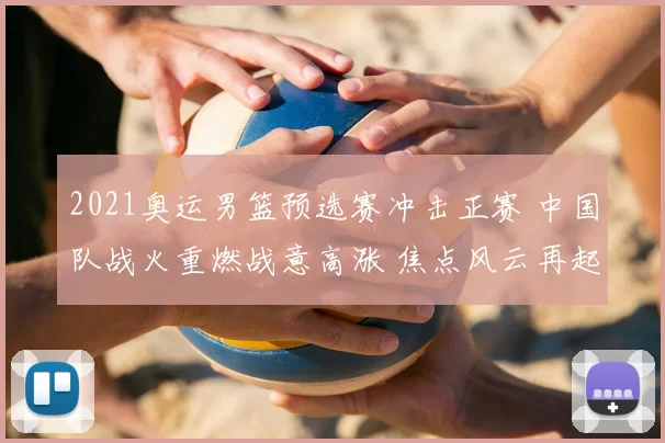 2021奥运男篮预选赛冲击正赛 中国队战火重燃战意高涨 焦点风云再起