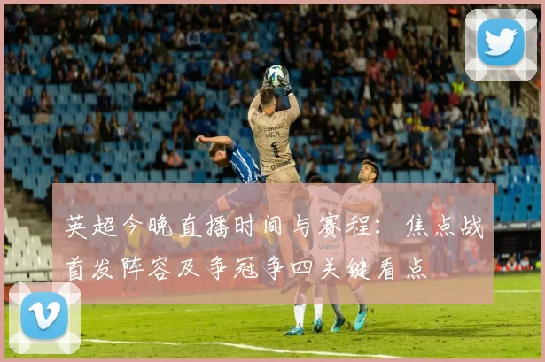 英超今晚直播时间与赛程：焦点战首发阵容及争冠争四关键看点