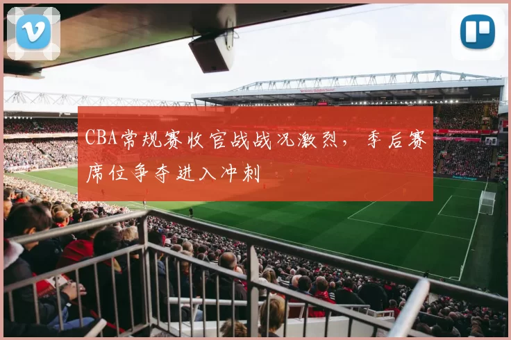 CBA常规赛收官战战况激烈,季后赛席位争夺进入冲刺