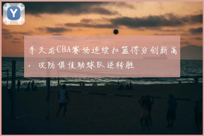 李天龙CBA赛场连续扣篮得分创新高,攻防俱佳助球队逆转胜