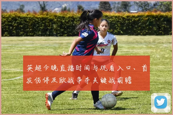 英超今晚直播时间与观看入口、首发伤停及欧战争夺关键战前瞻