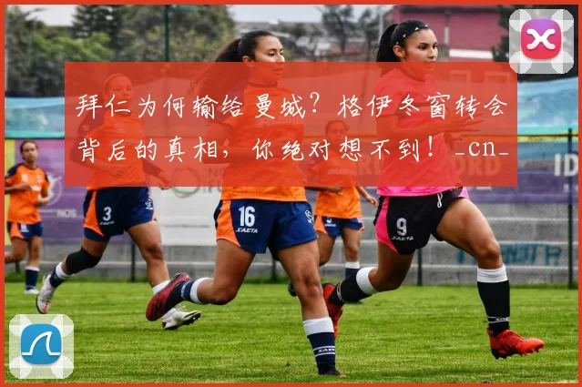 拜仁为何输给曼城？格伊冬窗转会背后的真相，你绝对想不到！_cn_球员_吸引力