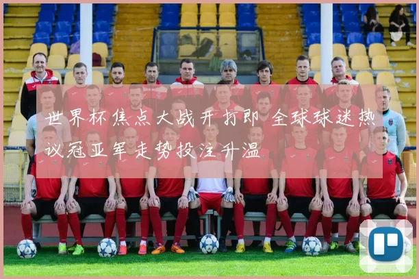 世界杯焦点大战开打即 全球球迷热议冠亚军走势投注升温