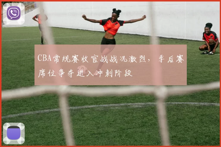 CBA常规赛收官战战况激烈,季后赛席位争夺进入冲刺阶段