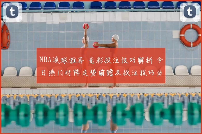 NBA滚球推荐 竞彩投注技巧解析 今日热门对阵走势前瞻及投注技巧分享