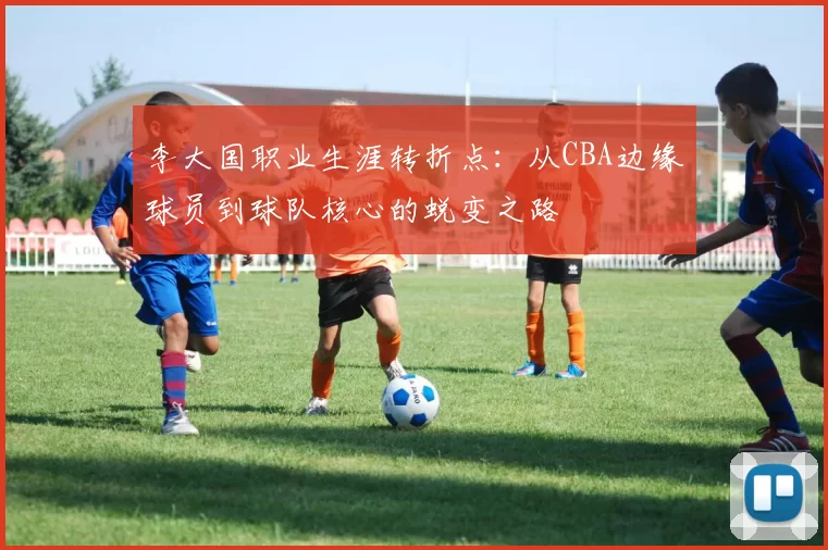 李大国职业生涯转折点：从CBA边缘球员到球队核心的蜕变之路