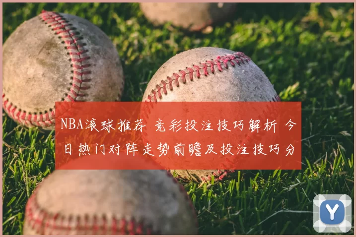 NBA滚球推荐 竞彩投注技巧解析 今日热门对阵走势前瞻及投注技巧分享