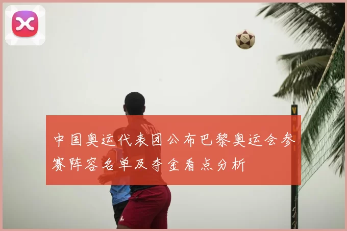 中国奥运代表团公布巴黎奥运会参赛阵容名单及夺金看点分析