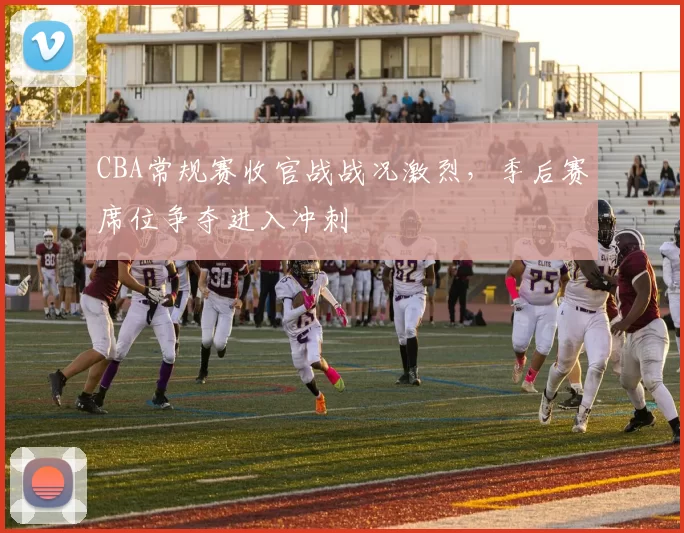 CBA常规赛收官战战况激烈,季后赛席位争夺进入冲刺