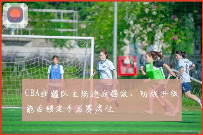 CBA新疆队主场迎战强敌，防线升级能否锁定季后赛席位