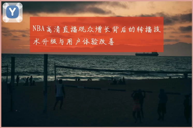 NBA高清直播观众增长背后的转播技术升级与用户体验改善