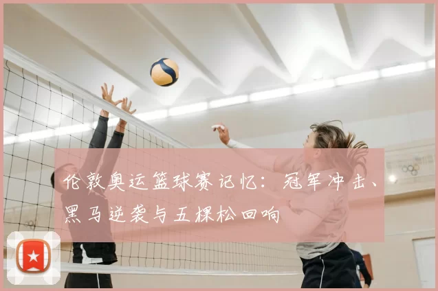 伦敦奥运篮球赛记忆:冠军冲击、黑马逆袭与五棵松回响