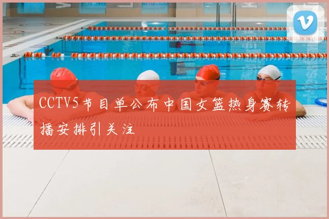 CCTV5节目单公布中国女篮热身赛转播安排引关注
