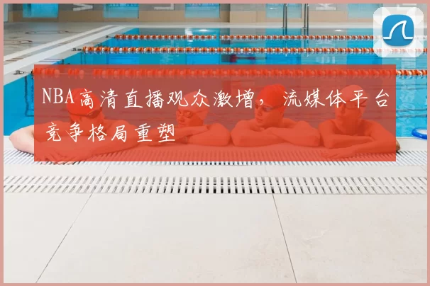 NBA高清直播观众激增，流媒体平台竞争格局重塑