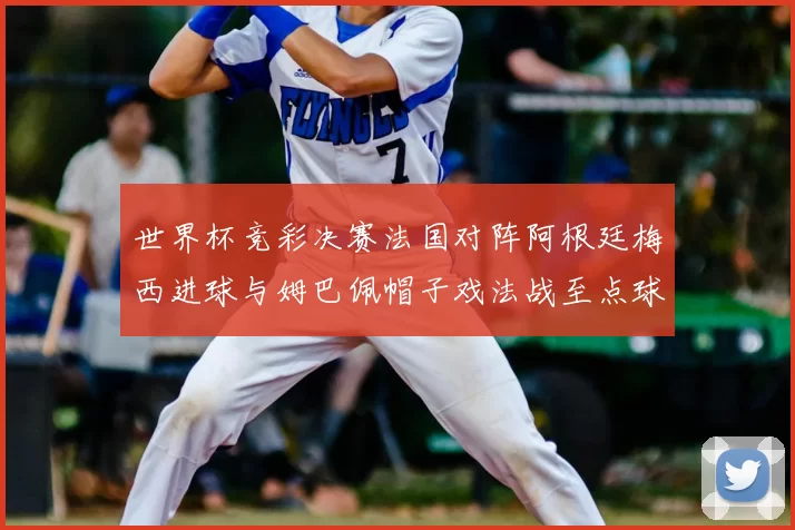 世界杯竞彩决赛法国对阵阿根廷梅西进球与姆巴佩帽子戏法战至点球大战