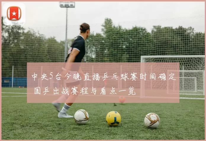 中央5台今晚直播乒乓球赛时间确定 国乒出战赛程与看点一览