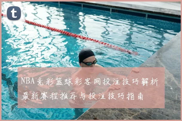 NBA竞彩篮球彩客网投注技巧解析 最新赛程推荐与投注技巧指南
