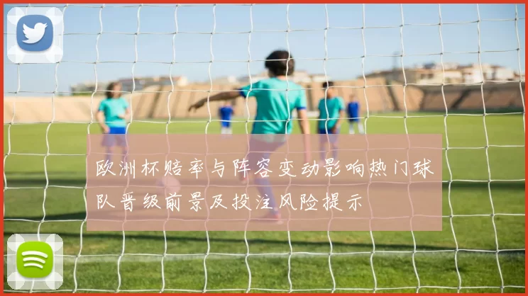 欧洲杯赔率与阵容变动影响热门球队晋级前景及投注风险提示