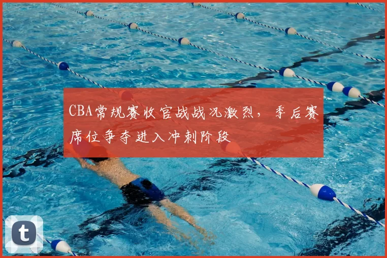 CBA常规赛收官战战况激烈,季后赛席位争夺进入冲刺阶段