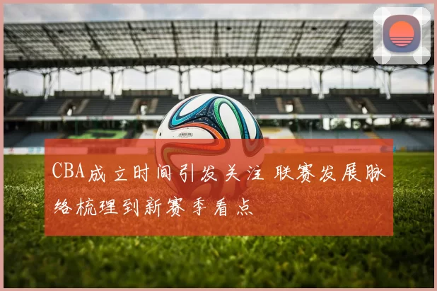 CBA成立时间引发关注 联赛发展脉络梳理到新赛季看点