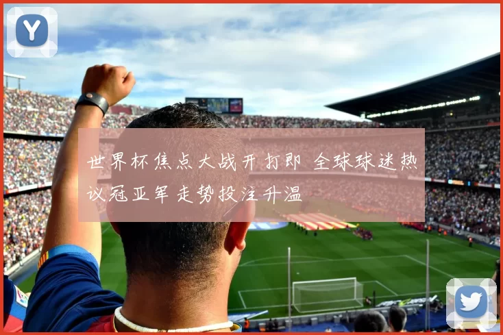 世界杯焦点大战开打即 全球球迷热议冠亚军走势投注升温