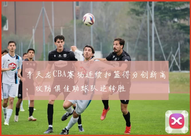 李天龙CBA赛场连续扣篮得分创新高,攻防俱佳助球队逆转胜