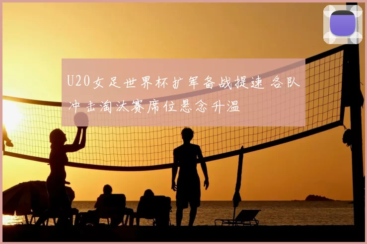 U20女足世界杯扩军备战提速 各队冲击淘汰赛席位悬念升温