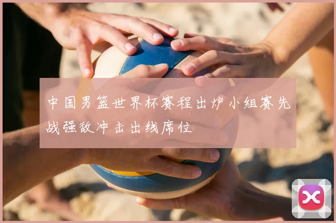 中国男篮世界杯赛程出炉小组赛先战强敌冲击出线席位