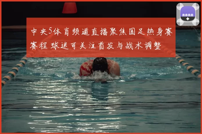 中央5体育频道直播聚焦国足热身赛赛程 球迷可关注首发与战术调整