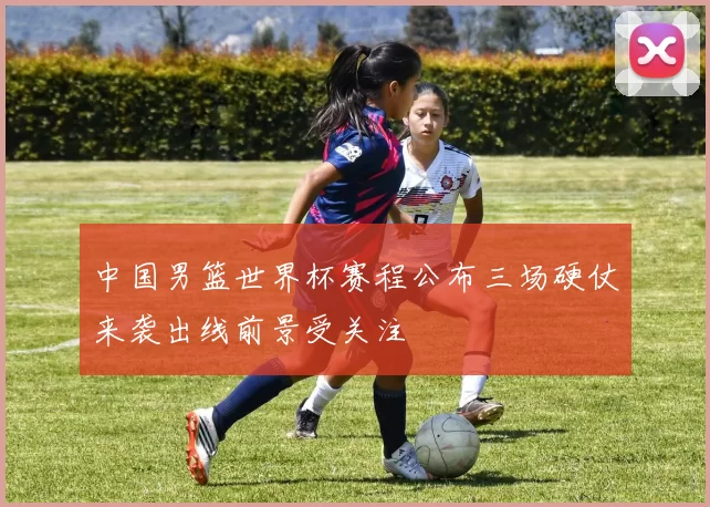 中国男篮世界杯赛程公布三场硬仗来袭出线前景受关注