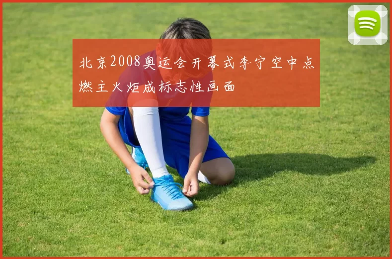 北京2008奥运会开幕式李宁空中点燃主火炬成标志性画面