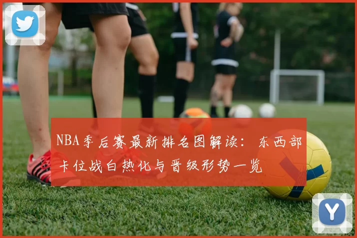 NBA季后赛最新排名图解读：东西部卡位战白热化与晋级形势一览