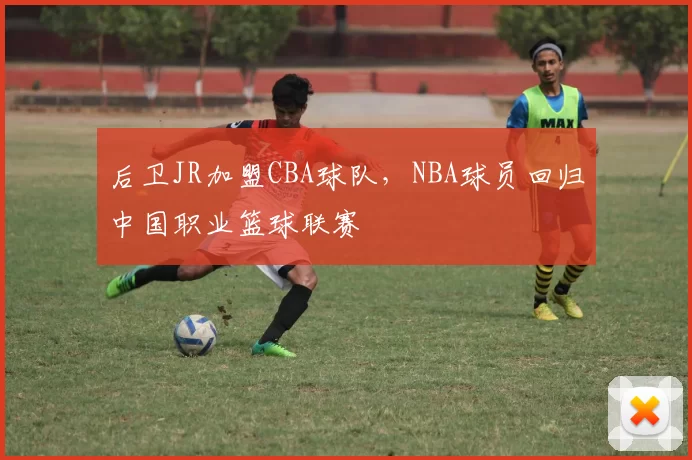 后卫JR加盟CBA球队,NBA球员回归中国职业篮球联赛